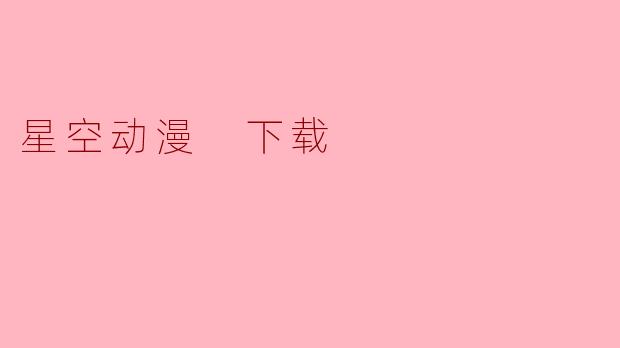 《星空动漫下载指南:安全获取高清资源的正确方式》